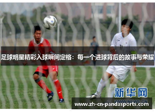 足球明星精彩入球瞬间定格：每一个进球背后的故事与荣耀